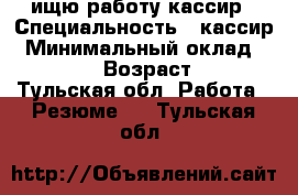 ищю работу кассир › Специальность ­ кассир › Минимальный оклад ­ 15 000 › Возраст ­ 31 - Тульская обл. Работа » Резюме   . Тульская обл.